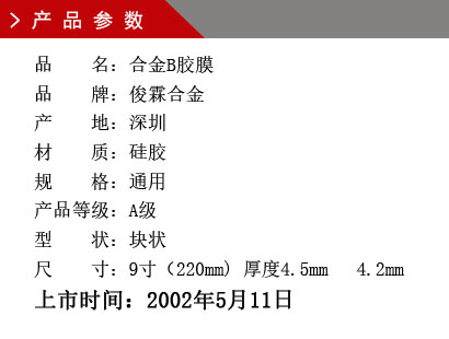 品 名：合金B(yǎng)膠膜 品 牌：俊霖合金 產(chǎn) 地：深圳 材 質(zhì)：硅膠 規(guī) 格：通用 產(chǎn)品等級(jí)：A級(jí) 型 狀：塊狀 尺 寸：9寸（220mm) 厚度4.5mm 4.2mm上市時(shí)間：2002年5月11日